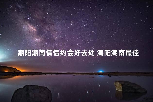 潮阳潮南情侣约会好去处 潮阳潮南最佳约会地点